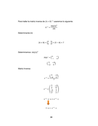 24
Para hallar la matriz inversa de A + B −1
usaremos lo siguiente:
A−1
=
Adj(A)T
A
Determinante: A
A + B =
3 2
4 5
= 5 − 8 = 7
Determinamos: Adj(A)T
Adjz∗
=
+ −
− +
5 −4
−2 3
Matriz Inversa:
𝑧−1
=
5 −2
−4 3
7
z−1
=
5
7
−2
7
−4
7
3
7
z−1
∙ z ∙ x = z−1
∙ c
I ∙ x = z−1
∙ c
 