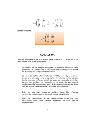25
A =
5
7
−2
7
−4
7
3
7
∙
1 2
1 3
=
3
7
4
7
−1
7
1
7
Matriz Resultante
𝑋 =
3
7
4
7
−1
7
1
7
CONCLUSIÓN.
Luego de haber elaborado el presente proyecto de aula podemos sacar las
conclusiones más importantes como:
- Una matriz es un arreglo rectangular de números colocados entre
paréntesis, la determinante es un arreglo rectangular igual a la matriz,
en donde se deben colocar líneas dobles.
- La teoría de matrices fue introducida en 1858, tiene hoy aplicaciones
en campos diversos como el control de inventarios en las fábricas;
teoría cuántica, en física; análisis de costo de transporte entre otros
campos que existen y es necesario que se sepan, de esta manera
tendremos más importancia y sobre todo conocimiento acerca de en
qué campos se pueden usar las matrices y determinantes.
- Entre las principales clases de matrices están: Fila, columna,
rectangular, nula, cuadrada, diagonal, escalar, simétrica, etc.
- Entre las propiedades de las determinantes todas son muy
importantes para poder resolver ejercicios de todo tipo de
determinantes.
 