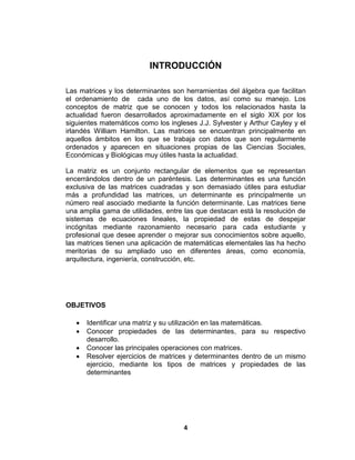 4
INTRODUCCIÓN
Las matrices y los determinantes son herramientas del álgebra que facilitan
el ordenamiento de cada uno de los datos, así como su manejo. Los
conceptos de matriz que se conocen y todos los relacionados hasta la
actualidad fueron desarrollados aproximadamente en el siglo XIX por los
siguientes matemáticos como los ingleses J.J. Sylvester y Arthur Cayley y el
irlandés William Hamilton. Las matrices se encuentran principalmente en
aquellos ámbitos en los que se trabaja con datos que son regularmente
ordenados y aparecen en situaciones propias de las Ciencias Sociales,
Económicas y Biológicas muy útiles hasta la actualidad.
La matriz es un conjunto rectangular de elementos que se representan
encerrándolos dentro de un paréntesis. Las determinantes es una función
exclusiva de las matrices cuadradas y son demasiado útiles para estudiar
más a profundidad las matrices, un determinante es principalmente un
número real asociado mediante la función determinante. Las matrices tiene
una amplia gama de utilidades, entre las que destacan está la resolución de
sistemas de ecuaciones lineales, la propiedad de estas de despejar
incógnitas mediante razonamiento necesario para cada estudiante y
profesional que desee aprender o mejorar sus conocimientos sobre aquello,
las matrices tienen una aplicación de matemáticas elementales las ha hecho
meritorias de su ampliado uso en diferentes áreas, como economía,
arquitectura, ingeniería, construcción, etc.
OBJETIVOS
 Identificar una matriz y su utilización en las matemáticas.
 Conocer propiedades de las determinantes, para su respectivo
desarrollo.
 Conocer las principales operaciones con matrices.
 Resolver ejercicios de matrices y determinantes dentro de un mismo
ejercicio, mediante los tipos de matrices y propiedades de las
determinantes
 