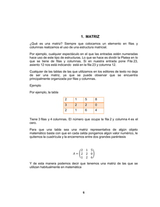 6
1. MATRIZ
¿Qué es una matriz? Siempre que colocamos un elemento en filas y
columnas realizamos el uso de una estructura matricial.
Por ejemplo, cualquier espectáculo en el que las entradas estén numeradas
hace uso de este tipo de estructuras. Lo que se hace es dividir la Platea en lo
que se tiene de filas y columnas. Si en nuestra entrada pone Fila 23,
asiento 12 nos está indicando está en la fila 23 y columna 12.
Cualquier de las tablas de las que utilizamos en los editores de texto no deja
de ser una matriz, ya que se puede observar que se encuentra
principalmente organizada por filas y columnas.
Ejemplo
Por ejemplo, la tabla
2 1 5 8
3 2 2 0
2 1 6 4
Tiene 3 filas y 4 columnas. El número que ocupa la fila 2 y columna 4 es el
cero.
Para que una tabla sea una matriz representativa de algún objeto
matemático basta con que en cada celda pongamos algún valor numérico, le
quitemos la cuadrícula y la encerremos entre dos grandes paréntesis
𝐴 =
2 1 5
2 2 0
1 2 6
Y de esta manera podemos decir que tenemos una matriz de las que se
utilizan habitualmente en matemática
 