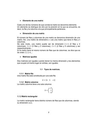 7
 Elemento de una matriz
Cada uno de los números de que consta la matriz se denomina elemento.
Un elemento se distingue de otro por la posición en la que se encuentra, es
decir, la fila y la columna a la que principalmente pertenece.
 Dimensión de una matriz
El número de filas y columnas de una matriz se denomina dimensión de una
matriz. Así, una matriz de dimensión 𝑚 × 𝑛es una matriz que tiene m filas y n
columnas.
De este modo, una matriz puede ser de dimensión: 2 × 4 (2 filas y 4
columnas), 3 × 2 (3 filas y 2 columnas), 2 × 5 (2 filas y 5 columnas) y así
respectivamente...
Sí la matriz tiene el mismo número de filas que de columnas, se dice que es
de orden: 2, 3, 4,...
 Matrices iguales
Dos matrices son iguales cuando tienen la misma dimensión y los elementos
que ocupan el mismo lugar en ambas, son iguales.
1.1 Tipos de matrices.
1.1.1 Matriz fila
Una matriz fila está constituida por una sola fila.
𝐴 = 4 5 −1
1.1.2 Matriz columna
La matriz columna tiene una sola columna
A =
−7
1
6
1.1.3 Matriz rectangular
La matriz rectangular tiene distinto número de filas que de columnas, siendo
su dimensión 𝑚𝑥𝑛.
 