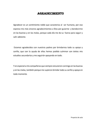 AGRADECIMIENTO

Agradecer es un sentimiento noble que caracteriza al ser humano, por eso
expreso mis más sinceros agradecimientos a Dios por guiarme y bendecirme
en las buenas y en las malas, porque cada día me da La fuerza para seguir y
salir adelante.

Estamos agradecidos con nuestros padres por brindarnos todo su apoyo y
cariño, que con la ayuda de ellos hemos podido culminar con éxitos mis
estudios secundarios y me seguirán apoyando en todo.

Y en especial a mis compañeras que siempre estuvieron conmigo en las buenas
y en las malas, también porque me supieron brindar todo su cariño y apoyo en
todo momento.

Proyecto de aula

 