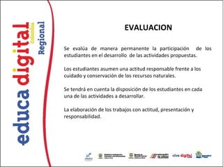 EVALUACION

Se evalúa de manera permanente la participación de los
estudiantes en el desarrollo de las actividades propuestas.

Los estudiantes asumen una actitud responsable frente a los
cuidado y conservación de los recursos naturales.

Se tendrá en cuenta la disposición de los estudiantes en cada
una de las actividades a desarrollar.

La elaboración de los trabajos con actitud, presentación y
responsabilidad.
 