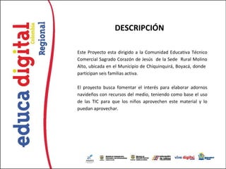 DESCRIPCIÓN

Este Proyecto esta dirigido a la Comunidad Educativa Técnico
Comercial Sagrado Corazón de Jesús de la Sede Rural Molino
Alto, ubicada en el Municipio de Chiquinquirá, Boyacá, donde
participan seis familias activa.

El proyecto busca fomentar el interés para elaborar adornos
navideños con recursos del medio, teniendo como base el uso
de las TIC para que los niños aprovechen este material y lo
puedan aprovechar.
 