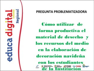 PREGUNTA PROBLEMATIZADORA


   Cómo utilizar de
  forma productiva el
material de desecho y
los recursos del medio
 en la elaboración de
decoración navideña
 con los estudiantes
   de la Institución
 