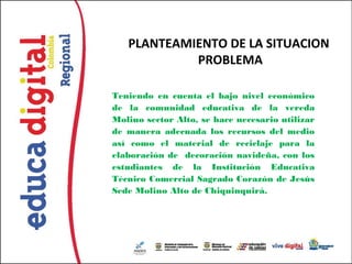 PLANTEAMIENTO DE LA SITUACION
            PROBLEMA

Teniendo en cuenta el bajo nivel económico
de la comunidad educativa de la vereda
Molino sector Alto, se hace necesario utilizar
de manera adecuada los recursos del medio
así como el material de reciclaje para la
elaboración de decoración navideña, con los
estudiantes de la Institución Educativa
Técnico Comercial Sagrado Corazón de Jesús
Sede Molino Alto de Chiquinquirá.
 