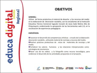 OBJETIVOS
GENERAL:
Utilizar de forma productiva el material de desecho y los recursos del medio
en la elaboración de decoración navideña, con los estudiantes de la Institución
Educativa Técnico Comercial Sagrado Corazón de Jesús Sede Molino Alto de
Chiquinquirá, evidenciando la apropiación de las herramientas web 2.0, en la
socialización de experiencias pedagógicas.

ESPECÍFICOS:

  Favorecer el desarrollo de competencias artísticas a través de la elaboración
decoración navideña , utilizando material de reciclaje y recursos del medio.
  Realizar prácticas productivas de reúso de materiales de reciclaje y del
medio.
  Fortalecer los valores humanos y las relaciones interpersonales como
estrategias de convivencia.
  Hacer uso de los videos y la fotografía como recurso tecnológico, para
evidenciar el desarrollo de las actividades propuestas en el proyecto.
 