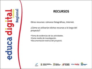 RECURSOS

Otros recursos: cámaras fotográficas, Internet.

¿Cómo se utilizarían dichos recursos a lo largo del
proyecto?

•Toma de evidencias de las actividades.
•Como medio de investigación.
•Documentación teórica del proyecto.
 