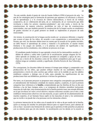 10
En este sentido, desde el punto de vista de Josette Jolibert (1994) el proyecto de aula “es
una de las estrategias para la formación de personas que apuntan a la eficiencia y eficacia
de los aprendizajes y a la vivencia de valores democráticos, a través de un trabajo
cooperativo, de co- elaboración del plan, de co -realización, de co- teorización que debe
involucrar a todos los actores: maestros-estudiantes”, por esta razón, a través de las
construcciones de manera colectiva, posibilitan no solo el tipo de construcciones
mencionadas, sino que también permite la construcción de la lengua escrita en estudiantes
de grados iniciales en el grado primero en donde se implementa el proyecto de aula
mencionado.
Así mismo, la construcción de la lengua escrita resulta ser un proceso diferente y singular
que avanza al paso de los niños, de acuerdo a sus competencias y acercamientos a la
lectura, por esto, los docentes deben tener en cuenta que la escuela en los grados iniciales,
no debe buscar el aprendizaje de cursos y materias a la perfección, ni mucho menos
limitarse a los juegos sin sentido, o a la práctica sin análisis de significados a las
producciones de los estudiantes, sino elaborar un proceso en el que
El estudiante pueda fortalecer lo que aprende a través de los intercambios sociales, el
debate de saberes y sobre todo a partir de la socialización, porque ninguno de los
niños aprende en soledad, por el contrario aprenden en compañía y apoyo de otro,
bien sea a través de los docentes como de los mismo compañeros para que lo que
elabore tenga un verdadero sentido y significado. (Emilia Ferreiro & Ana Teberosky,
1979)
Por consiguiente, los docentes deben de tomarse el tiempo para indagar y comprender esas
producciones de los niños, que pueden reflejar muchas de sus realidades, ideales o
pensamientos a través de estos escritos que cobran valor en la medida en que los adultos
establecen contacto y dialogo con el niño, para entender las significaciones de sus
producciones bien sea alfabéticas, pictóricos o incluso los garabateos.
Por tanto, en el presente proyecto se proponen unas categorías conceptuales que permitirán
el entendimiento del fenómeno estudiado de manera amplia y explicita, el cual la primera
categorías hace referencia a la familia, comprendiendo que las familias de hoy en día son
distintas a las de hace tiempos atrás, y se componen de distintos miembros incluyendo
mascotas de todo tipo, esta reestructuración de la familia permite tener una mirada diferente
en el que involucra un valor a nivel afectivo, mejores relaciones sociales con el otro y ante
establecer interacciones afectivas con una mascota, ya que a partir de los planteamientos de
muchos expertos, el ser humano busca suplir en las mascotas el amor y los sentimientos
que no recibe o no puede dar a las personas con las interactúa a diario.
La primera interacción de los niños con el mundo de la vida se da por medio de la familia,
quien se encarga de enseñar los principios básicos para su supervivencia, pero además de
esto se hace necesario una formación de valores que le permita al niño ponerlos en práctica
con su entorno para que de esta manera la socialización con los demás en la escuela se
 