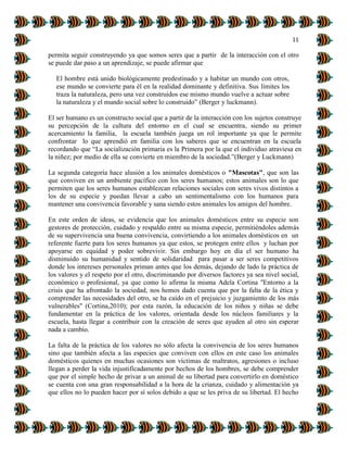 11
permita seguir construyendo ya que somos seres que a partir de la interacción con el otro
se puede dar paso a un aprendizaje, se puede afirmar que
El hombre está unido biológicamente predestinado y a habitar un mundo con otros,
ese mundo se convierte para él en la realidad dominante y definitiva. Sus límites los
traza la naturaleza, pero una vez construidos ese mismo mundo vuelve a actuar sobre
la naturaleza y el mundo social sobre lo construido” (Berger y luckmann).
El ser humano es un constructo social que a partir de la interacción con los sujetos construye
su percepción de la cultura del entorno en el cual se encuentra, siendo su primer
acercamiento la familia, la escuela también juega un rol importante ya que le permite
confrontar lo que aprendió en familia con los saberes que se encuentran en la escuela
recordando que “La socialización primaria es la Primera por la que el individuo atraviesa en
la niñez; por medio de ella se convierte en miembro de la sociedad.”(Berger y Luckmann)
La segunda categoría hace alusión a los animales domésticos o "Mascotas", que son las
que conviven en un ambiente pacífico con los seres humanos; estos animales son lo que
permiten que los seres humanos establezcan relaciones sociales con seres vivos distintos a
los de su especie y puedan llevar a cabo un sentimentalismo con los humanos para
mantener una convivencia favorable y sana siendo estos animales los amigos del hombre.
En este orden de ideas, se evidencia que los animales domésticos entre su especie son
gestores de protección, cuidado y respaldo entre su misma especie, permitiéndoles además
de su supervivencia una buena convivencia, convirtiendo a los animales domésticos en un
referente fuerte para los seres humanos ya que estos, se protegen entre ellos y luchan por
apoyarse en equidad y poder sobrevivir. Sin embargo hoy en día el ser humano ha
disminuido su humanidad y sentido de solidaridad para pasar a ser seres competitivos
donde los intereses personales priman antes que los demás, dejando de lado la práctica de
los valores y el respeto por el otro, discriminando por diversos factores ya sea nivel social,
económico o profesional, ya que como lo afirma la misma Adela Cortina "Entorno a la
crisis que ha afrontado la sociedad, nos hemos dado cuenta que por la falta de la ética y
comprender las necesidades del otro, se ha caído en el prejuicio y juzgamiento de los más
vulnerables" (Cortina,2010); por esta razón, la educación de los niños y niñas se debe
fundamentar en la práctica de los valores, orientada desde los núcleos familiares y la
escuela, hasta llegar a contribuir con la creación de seres que ayuden al otro sin esperar
nada a cambio.
La falta de la práctica de los valores no sólo afecta la convivencia de los seres humanos
sino que también afecta a las especies que conviven con ellos en este caso los animales
domésticos quienes en muchas ocasiones son víctimas de maltratos, agresiones o incluso
llegan a perder la vida injustificadamente por hechos de los hombres, se debe comprender
que por el simple hecho de privar a un animal de su libertad para convertirlo en doméstico
se cuenta con una gran responsabilidad a la hora de la crianza, cuidado y alimentación ya
que ellos no lo pueden hacer por sí solos debido a que se les priva de su libertad. El hecho
 
