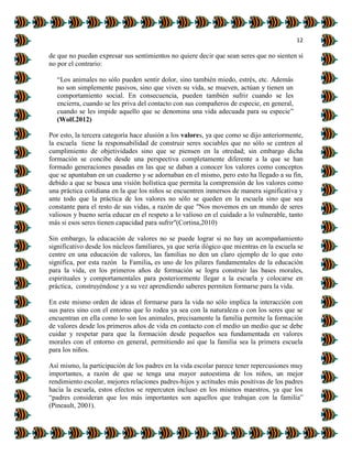 12
de que no puedan expresar sus sentimientos no quiere decir que sean seres que no sienten si
no por el contrario:
“Los animales no sólo pueden sentir dolor, sino también miedo, estrés, etc. Además
no son simplemente pasivos, sino que viven su vida, se mueven, actúan y tienen un
comportamiento social. En consecuencia, pueden también sufrir cuando se les
encierra, cuando se les priva del contacto con sus compañeros de especie, en general,
cuando se les impide aquello que se denomina una vida adecuada para su especie”
(Wolf.2012)
Por esto, la tercera categoría hace alusión a los valores, ya que como se dijo anteriormente,
la escuela tiene la responsabilidad de construir seres sociables que no sólo se centren al
cumplimiento de objetividades sino que se piensen en la otredad; sin embargo dicha
formación se concibe desde una perspectiva completamente diferente a la que se han
formado generaciones pasadas en las que se daban a conocer los valores como conceptos
que se apuntaban en un cuaderno y se adornaban en el mismo, pero esto ha llegado a su fin,
debido a que se busca una visión holística que permita la comprensión de los valores como
una práctica cotidiana en la que los niños se encuentren inmersos de manera significativa y
ante todo que la práctica de los valores no sólo se queden en la escuela sino que sea
constante para el resto de sus vidas, a razón de que "Nos movemos en un mundo de seres
valiosos y bueno sería educar en el respeto a lo valioso en el cuidado a lo vulnerable, tanto
más si esos seres tienen capacidad para sufrir"(Cortina,2010)
Sin embargo, la educación de valores no se puede lograr si no hay un acompañamiento
significativo desde los núcleos familiares, ya que sería ilógico que mientras en la escuela se
centre en una educación de valores, las familias no den un claro ejemplo de lo que esto
significa, por esta razón la Familia, es uno de los pilares fundamentales de la educación
para la vida, en los primeros años de formación se logra construir las bases morales,
espirituales y comportamentales para posteriormente llegar a la escuela y colocarse en
práctica, construyéndose y a su vez aprendiendo saberes permiten formarse para la vida.
En este mismo orden de ideas el formarse para la vida no sólo implica la interacción con
sus pares sino con el entorno que lo rodea ya sea con la naturaleza o con los seres que se
encuentran en ella como lo son los animales, precisamente la familia permite la formación
de valores desde los primeros años de vida en contacto con el medio un medio que se debe
cuidar y respetar para que la formación desde pequeños sea fundamentada en valores
morales con el entorno en general, permitiendo así que la familia sea la primera escuela
para los niños.
Así mismo, la participación de los padres en la vida escolar parece tener repercusiones muy
importantes, a razón de que se tenga una mayor autoestima de los niños, un mejor
rendimiento escolar, mejores relaciones padres-hijos y actitudes más positivas de los padres
hacia la escuela, estos efectos se repercuten incluso en los mismos maestros, ya que los
“padres consideran que los más importantes son aquellos que trabajan con la familia”
(Pineault, 2001).
 