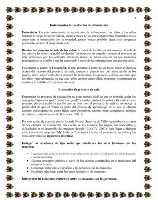 1
Instrumentos de recolección de información
Entrevistas: En este instrumento de recolección de información, los niños y las niñas
tomarán el cargo de un periodista, quien a través de los cuestionamientos planteados en las
entrevistas en interacción con la sociedad, podrán buscar posibles ideas a sus preguntas
planteadas durante el proyecto de aula.
Diarios del proyecto de aula de los niños: A través de los diarios del proyecto de aula de
los niños y las niñas, se podrá evidenciar las experiencias surgidas durante el proyecto de
aula permeadas por las actitudes emotivas, donde se podrá analizar en qué momento
psicogenético va el niño y que ha construido a partir de las orientaciones con este proyecto.
Finalmente se plante la Fotografía, el cual pretende a partir de las fotos, tomar evidencias
acerca del proceso del proyecto de aula, siempre y cuando sea con autorización de los
padres, con el objetivo de dar a conocer las creaciones, los avances y demás acciones que
los niños van elaborando, ya que son “ellos quienes desarrollan, proponen y construyen su
mundo y lo modifican” (Lacueva Aurora).
Evaluación de proyecto de aula
Emprender los procesos de evaluación no es un trabajo fácil ya que se pretende alejar los
conceptos “apto o no apto”, “pasó o se quedó” estandarizando a los niños y las niñas en este
proceso, por esta razón la noción que se tiene con el proyecto de aula es reconocer la
posibilidad de que el “error es parte del proceso de aprendizaje en el que se ofrecen
caminos para superarlos, como fichas auto-correctivas, tutorías entre compañeros, trabajos
de refuerzo, entre otras cosas” (Lacueva, 1998: 7).
Por esta razón, de acuerdo con la Escuela Normal Superior de Villavicencio busca a través
de los criterios de evaluación, dar cuenta de los avances, los logros, los desaciertos y
dificultades en el desarrollo del proyecto de aula (E.N.C.V, 2003). Para llegar a elaborar
esto, a partir del proyecto “My Little pet”, se busca evaluar el proceso de los niños y las
niñas atraviesan los siguientes criterios:
Indagar las relaciones de tipo social que establecen los seres humanos con las
mascotas
● Hacer aportes críticos en torno a las relaciones de tipo social entre los seres humano
con las mascotas
● Elabora conceptos propios a partir de los saberes construidos en el transcurso del
proyecto de aula.
● Construye historietas en relación a las personas con las mascotas.
● Establece relaciones entre los seres humanos y las mascotas.
Interpretar las relaciones existentes entre las mascotas con las personas.
 