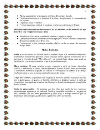 2
● Aporta ideas entorno a la pregunta problema del proyecto de aula.
● Participa activamente en la dinámica de la clase y se esfuerza en la consecución de
las acciones
● Organiza y cuida el material
● Formula hipótesis a partir de lo percibido en el proceso del proyecto de aula
Establecer relaciones entre las interacciones del ser humano con los animales de tipo
doméstico y su compromiso social y ético
● Relaciona el concepto de proyecto de aula con el trabajo en equipo
● Confronta sus saberes construidos durante el proyecto de aula con otros compañeros
de su misma edad a través de un foro.
● Construye una revista a manera grupal en relación con las personas y las mascotas
de tipo social.
Medios de difusión
Radio: Con este medio de difusión masiva, pretende llegar a la comunidad normalista,
establecer un contacto más personal, ya que ofrece en primer lugar un acercamiento de lo
que trata el proyecto de aula “My Little pet” y en segundo lugar ofrece cierto grado de
participación en el acontecimiento de lo que se pretende comunicar.
Mural artístico: El mural artístico permite evidenciar a partir de frases, fotografías
explicar el proceso que se lleva a cabo en el proyecto de aula, de igual forma, se muestra a
la comunidad normalista y padres de familia la construcción de saberes y el trabajo
colaborativo que se tuvo en cuenta para la elaboración del mural.
Grupo en Facebook: Se pretende crear un grupo en Facebook entorno al proyecto de aula,
con la participación de padres de familia, estudiantes y docentes quienes a partir de
comentario e ideas ayuden a la realización del proyecto de aula, siendo sujetos protagónicos
de este proceso.
Carta de presentación: : Se pretende que los niños por medio de sus creaciones
escriturales den a conocer a los padres de familia y comunidad normalista el proyecto de
aula, contando con una buena presentación y sobre todo el trabajo orientado por las
docentes en formación para que los niños logren crear textos con sentido.
 