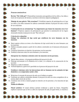 3
Procesos constructivos:
Revista “My Little pet”: Potencializar momentos psicogenéticos de los niños y las niñas a
través de los procesos de lectura y escritura en diversos espacios pedagógicos
Montaje de una galería “Mis creaciones”: Posibilitar espacios de participación en el que
los niños y las niñas sustenten los saberes construidos durante el proyecto de aula a través
de sus creaciones
Construcción de un cortometraje “La importancia que tienen las mascotas con el ser
humano”: Propiciar espacios de participación que permita la sustentación de los logros
alcanzados durante el proyecto de aula “My Little pet”.
Criterios de evaluación:
Indagar las relaciones de tipo social que establecen los seres humanos con las
mascotas
● Hacer aportes críticos en torno a las relaciones de tipo social entre los seres humanos con
las mascotas
● Elabora conceptos propios a partir de los saberes construidos en el transcurso del proyecto
de aula.
● Construye historietas en relación a las personas con las mascotas.
● Establece relaciones entre los seres humanos y las mascotas.
Interpretar las relaciones existentes entre las mascotas con las personas.
● Aporta ideas entorno a la pregunta problema del proyecto de aula.
● Participa activamente en la dinámica de la clase y se esfuerza en la consecución de las
acciones
● Organiza y cuida el material
● Formula hipótesis a partir de lo percibido en el proceso del proyecto de aula
Establecer relaciones entre las interacciones del ser humano con los animales de tipo
doméstico y su compromiso social y ético
● Relaciona el concepto de proyecto de aula con el trabajo en equipo
● Confronta sus saberes construidos durante el proyecto de aula con otros compañeros de su
misma edad a través de un foro.
● Construye una revista a manera grupal en relación con las personas y las mascotas de tipo
social.
Medios de difusión:
Mural artístico: El mural artístico permite evidenciar a partir de frases, fotografías
explicar el proceso que se lleva a cabo en el proyecto de aula, de igual forma, se muestra a
 