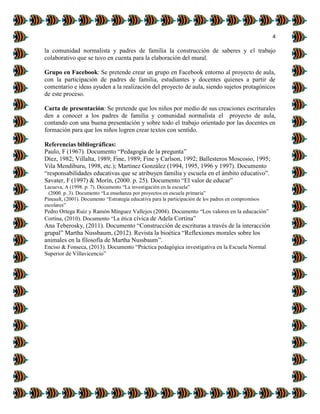 4
la comunidad normalista y padres de familia la construcción de saberes y el trabajo
colaborativo que se tuvo en cuenta para la elaboración del mural.
Grupo en Facebook: Se pretende crear un grupo en Facebook entorno al proyecto de aula,
con la participación de padres de familia, estudiantes y docentes quienes a partir de
comentario e ideas ayuden a la realización del proyecto de aula, siendo sujetos protagónicos
de este proceso.
Carta de presentación: Se pretende que los niños por medio de sus creaciones escriturales
den a conocer a los padres de familia y comunidad normalista el proyecto de aula,
contando con una buena presentación y sobre todo el trabajo orientado por las docentes en
formación para que los niños logren crear textos con sentido.
Referencias bibliográficas:
Paulo, F (1967). Documento “Pedagogía de la pregunta”
Díez, 1982; Villalta, 1989; Fine, 1989; Fine y Carlson, 1992; Ballesteros Moscosio, 1995;
Vila Mendiburu, 1998, etc.); Martínez González (1994, 1995, 1996 y 1997). Documento
“responsabilidades educativas que se atribuyen familia y escuela en el ámbito educativo”.
Savater, F (1997) & Morín, (2000. p. 25). Documento “El valor de educar”
Lacueva, A (1998. p. 7). Documento “La investigación en la escuela”
(2000. p. 3). Documento “La enseñanza por proyectos en escuela primaria”
Pineault, (2001). Documento “Estrategia educativa para la participación de los padres en compromisos
escolares”
Pedro Ortega Ruiz y Ramón Mínguez Vallejos (2004). Documento “Los valores en la educación”
Cortina, (2010). Documento “La ética cívica de Adela Cortina”
Ana Teberosky, (2011). Documento “Construcción de escrituras a través de la interacción
grupal” Martha Nussbaum, (2012). Revista la bioética “Reflexiones morales sobre los
animales en la filosofía de Martha Nussbaum”.
Enciso & Fonseca, (2013). Documento “Práctica pedagógica investigativa en la Escuela Normal
Superior de Villavicencio”
 
