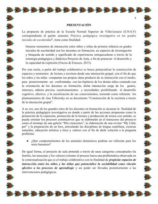 5
PRESENTACIÓN
La propuesta de práctica de la Escuela Normal Superior de Villavicencio (E.N.S.V)
correspondiente al quinto semestre Práctica pedagógica investigativa en los grados
iniciales de escolaridad”, tiene como finalidad:
Generar momentos de interacción entre niños y niñas de primera infancia en grados
iniciales de escolaridad con los docentes en formación, en espacios de investigación
y búsqueda de sentido y significado de experiencias enriquecedoras a través de la
estrategia pedagógica y didáctica Proyecto de Aula, a fin de potenciar el desarrollo y
la capacidad de expresión (Enciso & Fonseca, 2013).
Por esta razón, a partir del trabajo colaborativo se busca potencializar la construcción de
espacios y momentos de lectura y escritura desde una interacción grupal, con el fin de que
los niños y las niñas compartan sus propias ideas producto de su interacción con el medio,
para posteriormente ser confrontadas con las hipótesis de los demás niños contando con
la orientación de los docentes en formación, dicha interacción surge de los gustos,
intereses, saberes previos, cuestionamientos y necesidades, posibilitando el desarrollo
cognitivo, afectivo, y la socialización de sus conocimientos, teniendo como referente los
planteamientos de Ana Teberosky en su documento “Construcción de la escritura a través
de la interacción grupal”.
A su vez, uno de los grandes retos de los docentes en formación es alcanzar la finalidad de
la práctica pedagógica investigativa en donde a partir de las acciones propuestas como la
promoción de la expresión, promoción de la lectura y producción de textos con sentido, se
pueda orientar los procesos constructivos que se elaborarán en el transcurso del proyecto
como el montaje de una galería “Mis creaciones”, la elaboración de una revista “My Little
pet” y la preparación de un foro, articulando las disciplinas de lengua castellana, ciencias
naturales, educación artística y ética y valores con el fin de darle solución a la pregunta
problema:
● ¿Qué comportamientos de los animales domésticos podrían ser referente para los
seres humanos?
De igual forma, el proyecto de aula pretende a través de unas categorías conceptuales (la
familia, las mascotas y los valores) orientar el proceso hacia una problemática observada en
la contextualización que es el trabajo colaborativo con la finalidad de propiciar espacios de
interacción entre los niños y las niñas que potencialice la sociabilidad como vínculo
afectivo a los procesos de aprendizaje y así poder ser llevadas posteriormente a las
intervenciones pedagógicas.
 