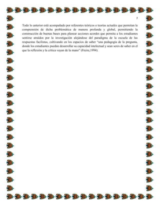7
Todo lo anterior está acompañado por referentes teóricos o teorías actuales que permitan la
comprensión de dicha problemática de manera profunda y global, permitiendo la
construcción de buenas bases para planear acciones acordes que permita a los estudiantes
sentirse atraídos por la investigación alejándose del paradigma de la escuela de las
respuestas facilistas, cultivando en los espacios de saber “una pedagogía de la pregunta,
donde los estudiantes puedan desarrollar su capacidad intelectual y sean seres de saber en el
que la reflexión y la crítica vayan de la mano” (Freire,1994).
 