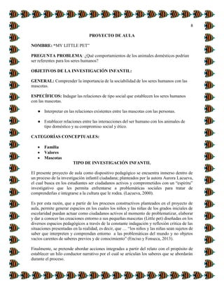 8
PROYECTO DE AULA
NOMBRE: “MY LITTLE PET”
PREGUNTA PROBLEMA: ¿Qué comportamientos de los animales domésticos podrían
ser referentes para los seres humanos?
OBJETIVOS DE LA INVESTIGACIÓN INFANTIL:
GENERAL: Comprender la importancia de la sociabilidad de los seres humanos con las
mascotas.
ESPECÍFICOS: Indagar las relaciones de tipo social que establecen los seres humanos
con las mascotas.
● Interpretar en las relaciones existentes entre las mascotas con las personas.
● Establecer relaciones entre las interacciones del ser humano con los animales de
tipo doméstico y su compromiso social y ético.
CATEGORÍAS CONCEPTUALES:
 Familia
 Valores
 Mascotas
TIPO DE INVESTIGACIÓN INFANTIL
El presente proyecto de aula como dispositivo pedagógico se encuentra inmerso dentro de
un proceso de la investigación infantil ciudadana; planteados por la autora Aurora Lacueva,
el cual busca en los estudiantes ser ciudadanos activos y comprometidos con un “espíritu”
investigativo que les permita enfrentarse a problemáticas sociales para tratar de
comprenderlas e integrarse a la cultura que le rodea. (Lacueva, 2000).
Es por esta razón, que a partir de los procesos constructivos planteados en el proyecto de
aula, permite generar espacios en los cuales los niños y las niñas de los grados iniciales de
escolaridad puedan actuar como ciudadanos activos al momento de problematizar, elaborar
y dar a conocer las creaciones entorno a sus pequeñas mascotas (Little pet) diseñadas en los
diversos espacios pedagógicos a través de la constante indagación y reflexión crítica de las
situaciones presentadas en la realidad, es decir, que … “los niños y las niñas sean sujetos de
saber que interpreten y comprendan entorno a las problemáticas del mundo y no objetos
vacíos carentes de saberes previos y de conocimiento” (Enciso y Fonseca, 2013).
Finalmente, se pretende abordar acciones integradas a partir del relato con el propósito de
establecer un hilo conductor narrativo por el cual se articulan los saberes que se abordarán
durante el proceso.
 