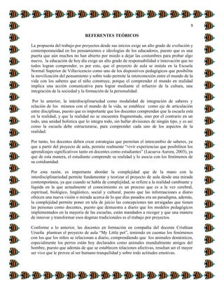 9
REFERENTES TEÓRICOS
La propuesta del trabajo por proyectos desde sus inicios exige un alto grado de evolución y
contemporaneidad en los pensamientos e ideologías de los educadores, puesto que es una
puerta que aún muchos no han abierto por miedo a dejar las costumbres para probar algo
nuevo, la educación de hoy día exige un alto grado de responsabilidad e innovación que no
todos logran comprender, es por esto, que el proyecto de aula se instala en la Escuela
Normal Superior de Villavicencio como uno de los dispositivos pedagógicos que posibilita
la movilización del pensamiento y sobre todo permite la interconexión entre el mundo de la
vida con los saberes que el niño construye, porque el comprender el mundo en realidad
implica una acción comunicativa para lograr mediante el refuerzo de la cultura, una
integración de la sociedad y la formación de la personalidad.
Por lo anterior, la interdisciplinariedad como modalidad de integración de saberes y
relación de los mismos con el mundo de la vida, se establece como eje de articulación
entre disciplinas, puesto que es importante que los docentes comprendan que la escuela está
en la realidad, y que la realidad no se encuentra fragmentada, sino por el contrario en un
todo, una unidad holística que lo integra todo, sin hallar divisiones de ningún tipo, y es así
como la escuela debe estructurarse, para comprender cada uno de los aspectos de la
realidad.
Por tanto, los docentes deben crear estrategias que permitan el intercambio de saberes, ya
que a partir del proyecto de aula, permite realmente “vivir experiencias que posibiliten los
aprendizajes significativos tanto en docentes como estudiantes” (Lacueva Aurora, 2003), ya
que de esta manera, el estudiante comprende su realidad y lo asocia con los fenómenos de
su cotidianidad.
Por esta razón, es importante abordar la complejidad que de la mano con la
interdisciplinariedad permite fundamentar y teorizar el proyecto de aula desde una mirada
contemporánea, ya que cuando se habla de complejidad, se refiere a la realidad cambiante y
líquida en la que actualmente el conocimiento es un proceso que es a la vez cerebral,
espiritual, biológico, lingüístico, social y cultural, puesto que las informaciones a diario
ofrecen una nueva visión o mirada acerca de lo que días pasados era un paradigma, además,
la complejidad permite poner en tela de juicio las concepciones tan arraigadas que tienen
las personas como docentes, puesto que demuestra a diario que los modelos pedagógicos
implementados en la mayoría de las escuelas, están mandados a recoger y que una manera
de innovar y transformar esos dogmas tradicionales es el trabajo por proyectos.
Conforme a lo anterior, las docentes en formación en compañía del docente Cristhian
Urueña plantean el proyecto de aula “My Little pet”, teniendo en cuentas los fenómenos
con los que los niños se relacionan a diario, comprendiendo que los animales domésticos,
especialmente los perros están hoy declarados como animales mundialmente amigos del
hombre, puesto que además de que se establecen relaciones afectivas, resultan ser el mayor
ser vivo que le provee al ser humano tranquilidad y sobre todo actitudes emotivas.
 