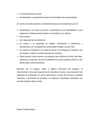 • Su sicomotricidad es buena.
• Su desarrollo y características físicas son favorables para el aprendizaje.
En cuanto a la parte cognitiva y actitudinal este grupo se caracterizan por ser:
• Disciplinados, con casos muy leves y esporádicos de la inestabilidad, lo cual
evidencia un trabajo escolar basado en la disciplina y en valores.
• Comunicativo
• Con capacidad de concentración.
• En cuanto a su capacidad de análisis, comprensión y abstracción y
razonamiento, son competencias que se deben trabajar un poco más.
• En cuanto al vocabulario a su edad es bueno, sin embargo es necesario que
los amplíen y realicen muchos ejercicios de narración.
• Debe practicar más la lectura, es necesario que escriban en forma más clara,
coherente y ordenada; ya que la habilidad en la parte lingüística influye en las
demás áreas del conocimiento.
.
Motivada por el enfoque, metas y objetivo primordial del proyecto, la
comunicación, como parte esencial de la naturaleza humana, cuya expresión más
elaborada es el lenguaje, el cual se perfecciona a través de la lectura, propósito
específico y primordial del proyecto, se realizaran actividades periódicas que
permitan alcanzar dichas metas.
Myriam Giraldo Ospina
 