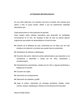 ACTIVIDADES METODOLÓGICAS
Es muy difícil determinar con exactitud cuál sería el método más indicado para
aplicar a todo un grupo escolar, debido a que las experiencias realizadas
demuestran que:
Cada persona tiene un ritmo particular de aprender.
Cada maestro utiliza métodos particulares para desarrollar las habilidades
comunicativas en el niño. Sin embargo el plan de aula se plantea algunas
sugerencias que pueden ser desarrolladas en el aula de clase:
 Creación de la biblioteca de aula, conformada por los libros que han sido
donados a la institución o los textos que puedan traer los estudiantes.
 Socialización de refranes y trabalenguas.
 Encuentro del cuento: videos de cuentos seleccionadas y que respondan a una
competencia a desarrollar o creado por los niños, socializados y
retroalimentados.
 Dramatizaciones espontaneas, creadas por los niños y algunas planificadas y
dirigidas por la docente.
 Encuentro de coplas.
 Intercambio de correspondencia
 Elaboración de carteleras y graffiti.
 Juego el cartero, intercambio de mensajes (acrósticos, tarjetas, cartas,
cuentos, poesías, trabalenguas, refranes con las personas de la escuela).
Myriam Giraldo Ospina
 