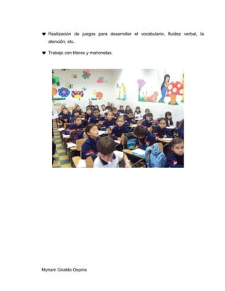  Realización de juegos para desarrollar el vocabulario, fluidez verbal, la
atención. etc.
 Trabajo con títeres y marionetas.
Myriam Giraldo Ospina
 