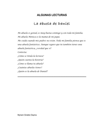 ALGUNAS LECTURAS
La abuela de Daniel
Mi abuela es genial, es muy buena conmigo y con toda mi familia.
Mi abuela Mónica es la mamá de mi papá.
Me cuida cuando mis padres no están. Toda mi familia piensa que es
una abuela fantástica. Aunque seguro que tú también tienes una
abuela fantástica, ¿verdad que sí?
Contesta:
¿Cómo se titula la lectura?
¿Quién cuenta la historia?
¿Cómo se llama tu abuela?
¿Cuántas abuelas tienes?
¿Quién es la abuela de Daniel?
Myriam Giraldo Ospina
 