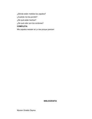 ¿Dónde están metidos los zapatos?
¿Cuándo me los pondré?
¿De qué están hechos?
¿De qué color son los cordones?
COMPLETA:
Mis zapatos resisten al y a las porque parecen
BIBLIOGRAFIA
Myriam Giraldo Ospina
 