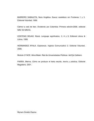 BARRERO SABALETA, Nora Angélica. Nuevo castellano sin Fronteras 1 y 3.
Editorial Voluntad, 1999.
Calma tu sed de leer, Dividendo por Colombia: Primera edición-2006, editorial
taller de talleres.
CENTENO ROJAS, Roció. Lenguaje significativo, 3, 4 y 5; Editorial Libros &
Libros, 1999.
HERNANDEZ AYALA, Esperanza. Ingenio Comunicativo 2. Editorial Voluntad,
2006.
Modulo 2 FACE. Alma Mater. Red de Universidades Públicas del Eje Cafetero.
PARRA, Marina. Cómo se produce el texto escrito, teoría y práctica. Editorial
Magisterio, 2001.
Myriam Giraldo Ospina
 