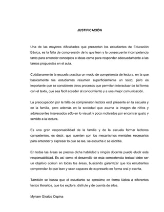 JUSTIFICACIÓN
Una de las mayores dificultades que presentan los estudiantes de Educación
Básica, es la falta de comprensión de lo que leen y la consecuente incompetencia
tanto para entender conceptos e ideas como para responder adecuadamente a las
tareas propuestas en el aula.
Cotidianamente la escuela practica un modo de competencia de lectura, en la que
básicamente los estudiantes resumen superficialmente un texto; pero es
importante que se consideren otros procesos que permitan interactuar de tal forma
con el texto, que sea fácil acceder al conocimiento y a una mejor comunicación.
La preocupación por la falta de comprensión lectora está presente en la escuela y
en la familia, pero además en la sociedad que asume la imagen de niños y
adolescentes interesados sólo en lo visual, y poco motivados por encontrar gusto y
sentido a la lectura.
Es una gran responsabilidad de la familia y de la escuela formar lectores
competentes, es decir, que cuenten con los mecanismos mentales necesarios
para entender y expresar lo que se lee, se escucha o se escribe.
En todas las áreas se precisa dicha habilidad y ningún docente puede eludir esta
responsabilidad. Es así como el desarrollo de esta competencia textual debe ser
un objetivo común en todas las áreas, buscando garantizar que los estudiantes
comprendan lo que lean y sean capaces de expresarlo en forma oral y escrita.
También se busca que el estudiante se aproxime en forma lúdica a diferentes
textos literarios, que los explore, disfrute y dé cuenta de ellos.
Myriam Giraldo Ospina
 