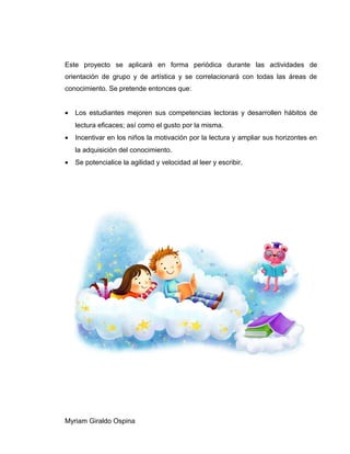 Este proyecto se aplicará en forma periódica durante las actividades de
orientación de grupo y de artística y se correlacionará con todas las áreas de
conocimiento. Se pretende entonces que:
• Los estudiantes mejoren sus competencias lectoras y desarrollen hábitos de
lectura eficaces; así como el gusto por la misma.
• Incentivar en los niños la motivación por la lectura y ampliar sus horizontes en
la adquisición del conocimiento.
• Se potencialice la agilidad y velocidad al leer y escribir.
Myriam Giraldo Ospina
 