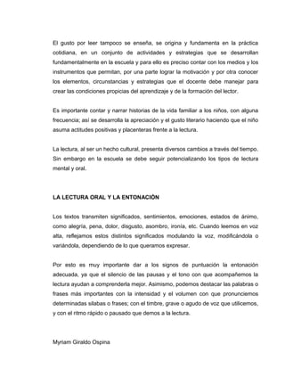 El gusto por leer tampoco se enseña, se origina y fundamenta en la práctica
cotidiana, en un conjunto de actividades y estrategias que se desarrollan
fundamentalmente en la escuela y para ello es preciso contar con los medios y los
instrumentos que permitan, por una parte lograr la motivación y por otra conocer
los elementos, circunstancias y estrategias que el docente debe manejar para
crear las condiciones propicias del aprendizaje y de la formación del lector.
Es importante contar y narrar historias de la vida familiar a los niños, con alguna
frecuencia; así se desarrolla la apreciación y el gusto literario haciendo que el niño
asuma actitudes positivas y placenteras frente a la lectura.
La lectura, al ser un hecho cultural, presenta diversos cambios a través del tiempo.
Sin embargo en la escuela se debe seguir potencializando los tipos de lectura
mental y oral.
LA LECTURA ORAL Y LA ENTONACIÓN
Los textos transmiten significados, sentimientos, emociones, estados de ánimo,
como alegría, pena, dolor, disgusto, asombro, ironía, etc. Cuando leemos en voz
alta, reflejamos estos distintos significados modulando la voz, modificándola o
variándola, dependiendo de lo que queramos expresar.
Por esto es muy importante dar a los signos de puntuación la entonación
adecuada, ya que el silencio de las pausas y el tono con que acompañemos la
lectura ayudan a comprenderla mejor. Asimismo, podemos destacar las palabras o
frases más importantes con la intensidad y el volumen con que pronunciemos
determinadas silabas o frases; con el timbre, grave o agudo de voz que utilicemos,
y con el ritmo rápido o pausado que demos a la lectura.
Myriam Giraldo Ospina
 