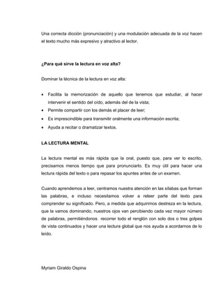 Una correcta dicción (pronunciación) y una modulación adecuada de la voz hacen
el texto mucho más expresivo y atractivo al lector.
¿Para qué sirve la lectura en voz alta?
Dominar la técnica de la lectura en voz alta:
• Facilita la memorización de aquello que tenemos que estudiar, al hacer
intervenir el sentido del oído, además del de la vista;
• Permite compartir con los demás el placer de leer;
• Es imprescindible para transmitir oralmente una información escrita;
• Ayuda a recitar o dramatizar textos.
LA LECTURA MENTAL
La lectura mental es más rápida que la oral, puesto que, para ver lo escrito,
precisamos menos tiempo que para pronunciarlo. Es muy útil para hacer una
lectura rápida del texto o para repasar los apuntes antes de un examen.
Cuando aprendemos a leer, centramos nuestra atención en las sílabas que forman
las palabras, e incluso necesitamos volver a releer parte del texto para
comprender su significado. Pero, a medida que adquirimos destreza en la lectura,
que la vamos dominando, nuestros ojos van percibiendo cada vez mayor número
de palabras, permitiéndonos recorrer todo el renglón con solo dos o tres golpes
de vista continuados y hacer una lectura global que nos ayuda a acordarnos de lo
leído.
Myriam Giraldo Ospina
 