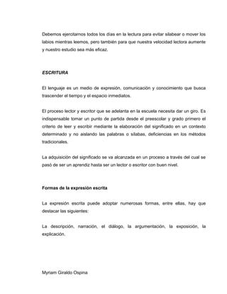 Debemos ejercitarnos todos los días en la lectura para evitar silabear o mover los
labios mientras leemos, pero también para que nuestra velocidad lectora aumente
y nuestro estudio sea más eficaz.
ESCRITURA
El lenguaje es un medio de expresión, comunicación y conocimiento que busca
trascender el tiempo y el espacio inmediatos.
El proceso lector y escritor que se adelanta en la escuela necesita dar un giro. Es
indispensable tomar un punto de partida desde el preescolar y grado primero el
criterio de leer y escribir mediante la elaboración del significado en un contexto
determinado y no aislando las palabras o sílabas, deficiencias en los métodos
tradicionales.
La adquisición del significado se va alcanzada en un proceso a través del cual se
pasó de ser un aprendiz hasta ser un lector o escritor con buen nivel.
Formas de la expresión escrita
La expresión escrita puede adoptar numerosas formas, entre ellas, hay que
destacar las siguientes:
La descripción, narración, el diálogo, la argumentación, la exposición, la
explicación.
Myriam Giraldo Ospina
 
