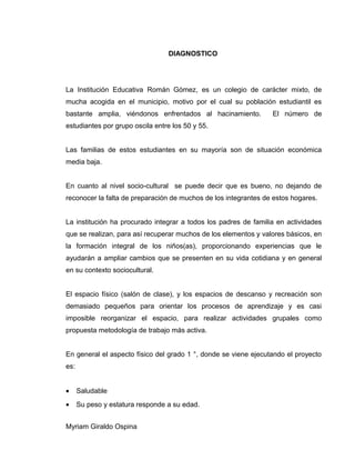 DIAGNOSTICO
La Institución Educativa Román Gómez, es un colegio de carácter mixto, de
mucha acogida en el municipio, motivo por el cual su población estudiantil es
bastante amplia, viéndonos enfrentados al hacinamiento. El número de
estudiantes por grupo oscila entre los 50 y 55.
Las familias de estos estudiantes en su mayoría son de situación económica
media baja.
En cuanto al nivel socio-cultural se puede decir que es bueno, no dejando de
reconocer la falta de preparación de muchos de los integrantes de estos hogares.
La institución ha procurado integrar a todos los padres de familia en actividades
que se realizan, para así recuperar muchos de los elementos y valores básicos, en
la formación integral de los niños(as), proporcionando experiencias que le
ayudarán a ampliar cambios que se presenten en su vida cotidiana y en general
en su contexto sociocultural.
El espacio físico (salón de clase), y los espacios de descanso y recreación son
demasiado pequeños para orientar los procesos de aprendizaje y es casi
imposible reorganizar el espacio, para realizar actividades grupales como
propuesta metodología de trabajo más activa.
En general el aspecto físico del grado 1 °, donde se viene ejecutando el proyecto
es:
• Saludable
• Su peso y estatura responde a su edad.
Myriam Giraldo Ospina
 
