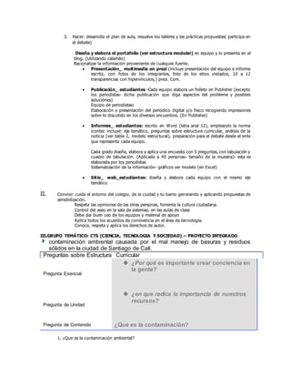 3. Hacer: desarrolla el plan de aula, resuelve los talleres y las prácticas propuestas( participa en
el debate)
Diseña y elabora el portafolio (ver estructura modular) en equipo y lo presenta en el
blog. (Utilizando calaméo)
Racionalizar la información proveniente de cualquier fuente.
 Presentación_ multimedia en prezi (incluye presentación del equipo e informe
escrito, con fotos de los integrantes, foto de los sitios visitados, 10 a 12
transparencias con hipervínculos,) prezi. Com.
 Publicación_ estudiantes -Cada equipo elabora un folleto en Publisher (excepto
los periodistas- dicha publicación que diga aspectos del problema y posibles
soluciones)
Equipo de periodistas:
Elaboración y presentación del periódico digital y/o fisico recogiendo impresiones
sobre lo discutido en los diversos encuentros. (En Publisher)
 Informes_ estudiantes: escrito en Word (letra arial 12), empleando la norma
icontec incluye: eje temático, preguntas sobre estructura curricular, análisis de la
noticia (ver tabla 2, modelo estructural), preparación para el debate desde el ente
que representa cada equipo.
Cada grado diseña, elabora y aplica una encuesta con 5 preguntas, con tabulación y
cuadro de tabulación. (Aplicada a 40 personas- tamaño de la muestra)- esta es
elaborada por los periodistas
Sistematización de la información- gráficos ver modelo (en Excel)
 Sitio_ web_estudiantes: diseña y elabora cada equipo con el mismo eje
temático
II. Convivir: cuida el entorno del colegio, de la ciudad y tu barrio generando y aplicando propuestas de
sensibilización.
Respeta las opiniones de las otras personas, fomenta la cultura ciudadana.
Control del aseo en la sala de sistemas, en las aulas de clase
Debe dar buen uso de los equipos y material de apoyo
Aplica todos los acuerdos de convivencia en el área de tecnología.
Conoce, respeta y aplica los derechos de autor.
III.GRUPO TEMÁTICO: CTS (CIENCIA, TECNOLOGIA Y SOCIEDAD) – PROYECTO INTEGRADO
contaminación ambiental causada por el mal manejo de basuras y residuos
sólidos en la ciudad de Santiago de Cali.
Preguntas sobre Estructura Curricular
Pregunta Esencial
 ¿Por qué es importante crear conciencia en
la gente?
Pregunta de Unidad
 ¿en que radica la importancia de nuestros
recursos?
Pregunta de Contenido ¿Qué es la contaminación?
1. ¿Que es la contaminación ambiental?
 