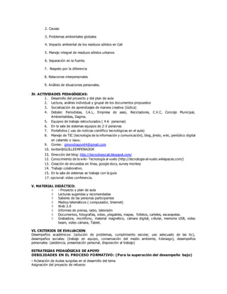 2. Causas
3. Problemas ambientales globales
4. Impacto ambiental de los residuos sólidos en Cali
5. Manejo integral de residuos sólidos urbanos
6. Separación en la fuente.
7. Respeto por la diferencia
8. Relaciones interpersonales
9. Análisis de situaciones personales.
IV. ACTIVIDADES PEDAGÓGICAS:
1. Desarrollo del proyecto y del plan de aula
2. Lectura, análisis individual y grupal de los documentos propuestos
3. Socialización de aprendizajes de manera creativa (lúdica)
4. Debate: Periodistas, J.A.L, Empresa de aseo, Recicladores, C.V.C, Concejo Municipal,
Ambientalistas, Dagma.
5. Equipos de trabajo estructurados ( 4-6 personas)
6. En la sala de sistemas equipos de 2-3 personas
7. Portafolios ( uso de noticias científico tecnológicas en el aula)
8. Manejo de TIC (tecnología de la información y comunicación), blog, jimdo, wiki, periódico digital
en calaméo o issuu.
9. Correo: gmondragon64@gmail.com
10. twitter@GUILLEEMPERADOR
11. Dirección del blog: http://tecnoliceocali.blogspot.com/
12. Conocimiento de la wiki- Tecnología al vuelo (http://tecnologia-al-vuelo.wikispaces.com/)
13. Creación de encuestas en línea, google docs, survey monkey
14. Trabajo colaborativo.
15. En la sala de sistemas se trabaja con la guía
17. opcional: video conferencia.
V. MATERIAL DIDÁCTICO:
 - Proyecto y plan de aula
 Lecturas sugeridas y recomendadas
 Saberes de las personas participantes
 Medios telemáticos ( computador, Internet)
 Web 2.0
 Informes de prensa, radio, televisión
 Documentos, fotografías, video, plegables, mapas, folletos, carteles, escarapelas.
 Grabadora, micrófono, material magnético, cámara digital, célular, memoria USB, video
beam, video cámara, Tablet.
VI. CRITERIOS DE EVALUACION:
Desempeños académicos: (solución de problemas, cumplimiento escolar, uso adecuado de las tic),
desempeños sociales: (trabajo en equipo, conservación del medio ambiente, liderazgo), desempeños
personales: (asistencia, presentación personal, disposición al trabajo)
ESTRATEGIAS PEDAGÓGICAS DE APOYO
DEBILIDADES EN EL PROCESO FORMATIVO: (Para la superación del desempeño bajo)
- Aclaración de dudas surgidas en el desarrollo del tema
Asignación del proyecto de refuerzo
 
