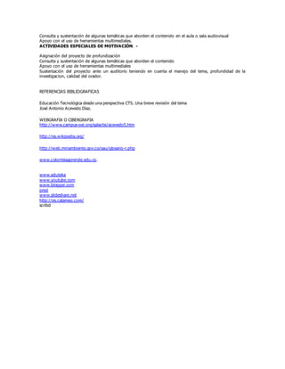Consulta y sustentación de algunas temáticas que aborden el contenido en el aula o sala audiovisual
Apoyo con el uso de herramientas multimediales.
ACTIVIDADES ESPECIALES DE MOTIVACIÓN: -
Asignación del proyecto de profundización
Consulta y sustentación de algunas temáticas que aborden el contenido
Apoyo con el uso de herramientas multimediales
Sustentación del proyecto ante un auditorio teniendo en cuenta el manejo del tema, profundidad de la
investigacion, calidad del orador.
REFERENCIAS BIBLIOGRAFICAS
Educación Tecnológica desde una perspectiva CTS. Una breve revisión del tema
José Antonio Acevedo Díaz.
WEBGRAFIA O CIBERGRAFIA
http://www.campus-oei.org/salactsi/acevedo5.htm
http://es.wikipedia.org/
http://web.minambiente.gov.co/oau/glosario-r.php
www.colombiaaprende.edu.co.
www.eduteka
www.youtube.com
www.blogger.com
prezi
www.slideshare.net
http://es.calameo.com/
scribd
 