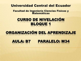 CURSO DE NIVELACIÓN
BLOQUE 1
ORGANIZACIÓN DEL APRENDIZAJE
AULA: B7 PARALELO: M34
Universidad Central del Ecuador
Facultad de Ingeniería Ciencias Físicas y
Matemáticas
 