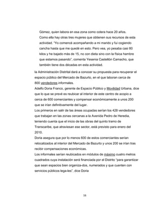 16
Gómez, quien labora en esa zona como cotera hace 20 años.
Como ella hay otras tres mujeres que obtienen sus recursos de esta
actividad. “Yo comencé acompañando a mi marido y fui cogiendo
cancha hasta que me quedé en esto. Pero vea, yo pesaba casi 80
kilos y he bajado más de 15, no con dieta sino con la física hambre
que estamos pasando”, comenta Yesenia Castellón Camacho, que
también tiene dos décadas en esta actividad.
la Administración Distrital dará a conocer su propuesta para recuperar el
espacio público del Mercado de Bazurto, en el que laboran cerca de
800 vendedores informales.
Adelfo Doria Franco, gerente de Espacio Público y Movilidad Urbana, dice
que lo que se prevé es reubicar al interior de este centro de acopio a
cerca de 600 comerciantes y compensar económicamente a unos 200
que se irían definitivamente del lugar.
Los primeros en salir de las áreas ocupadas serían los 428 vendedores
que trabajan en las zonas cercanas a la Avenida Pedro de Heredia,
teniendo cuenta que el inicio de las obras del quinto tramo de
Transcaribe, que atraviesan ese sector, está previsto para enero del
2010.
Doria asegura que por lo menos 600 de estos comerciantes serían
relocalizados al interior del Mercado de Bazurto y unos 200 se irían tras
recibir compensaciones económicas.
Los informales serían reubicados en módulos de máximo cuatro metros
cuadrados cuya instalación será financiada por el Distrito “para garantizar
que sean espacios bien organiza-dos, numerados y que cuenten con
servicios públicos lega-les”, dice Doria
 