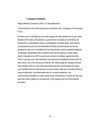 18
11.MARCO TEORICO
Miguel Montes Camacho (2012, 21 de septiembre)
Pavimentación de el toril queda para el próximo año. Cartagena, El universal
P.3A.
El tramo que va de Basurto al pie de la popa ha sido paralizo en lo que resta
del año 2012 esto se da debido a que el banco mundial y el ministerio de
transporte no respaldaran más la contratación de estas obras, esto traería
consecuencias para los comerciantes formales de este sector ya que se
generaran caos en la movilidad de los transeúntes y esto impedirá la llegada
de clientes, generando esto la disminución de los ingresos. Estas obras
serán iniciadas en el 2013 cuando se culmine el contrato vigente del año
2012 y se abra una nueva licitación que abarque la totalidad de las obras de
este tramo, con el fin de que se realicen de manera ágil los trabajos de esta
obra pública. Esto no solo será perjudicial para los comerciantes formales
sino también para los transeúntes ya que el paso vehicular por este sector se
hace complicado, convirtiéndose esto en un gran problema. Los
comerciantes ubicados en este sector harían necesario un control en las vías
para así poder mejorar la movilización y los ingresos de los comerciantes
formales.
 