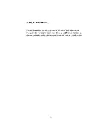 5
2. OBJETIVO GENERAL
Identificar los efectos del proceso de implantación del sistema
integrado de transporte masivo en Cartagena (Transcaribe) en los
comerciantes formales ubicados en el sector mercado de Bazurto.
 