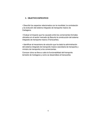6
3. OBJETIVO ESPECIFICO
• Describir los aspectos relacionados con la movilidad, la contratación
y la evolución del sistema integrado de transporte masivo de
Cartagena.
• Evaluar el impacto que ha causado entre los comerciantes formales
ubicados en el sector mercado de Bazurto la construcción del sistema
integrado de transporte masivo (Transcaribe).
• Identificar el mecanismo de solución que ha dado la administración
del sistema integrado de transporte masivo (secretaria de transporte y
ministro de transporte) a los comerciantes.
Conocer cómo se lleva a cabo la funcionabilidad del transporte
terrestre de Cartagena y como se desarrollara el transcaribe.
 