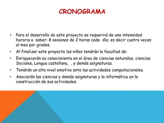 CRONOGRAMA


•   Para el desarrollo de este proyecto se requerirá de una intensidad
    horaria a saber: 8 sesiones de 2 horas cada día; es decir cuatro veces
    al mes por grados.
•   Al finalizar este proyecto los niños tendrán la facultad de:
•   Enriquecerán su conocimiento en el área de ciencias naturales, ciencias
    Sociales, Lengua castellana, , y demás asignaturas.
•   Tendrán un alto nivel emotivo ante las actividades computacionales.
•   Asociarán las ciencias y demás asignaturas y la informática en la
    construcción de sus actividades.
 