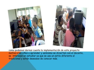 como podemos darnos cuenta la implementación de este proyecto
motiva a los niños a aprender y asimismo se divierten con el docente,
se interesan en estudiar ya que se usa un estilo diferente al
tradicional y están deseosos de conocer más.
 