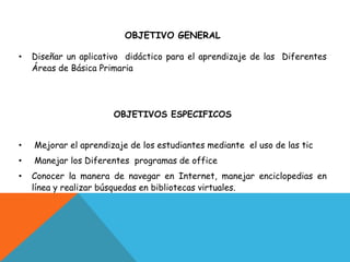 OBJETIVO GENERAL

•   Diseñar un aplicativo didáctico para el aprendizaje de las Diferentes
    Áreas de Básica Primaria




                       OBJETIVOS ESPECIFICOS


•   Mejorar el aprendizaje de los estudiantes mediante el uso de las tic
•   Manejar los Diferentes programas de office
•   Conocer la manera de navegar en Internet, manejar enciclopedias en
    línea y realizar búsquedas en bibliotecas virtuales.
 