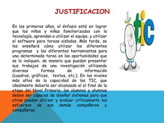 JUSTIFICACION

En los primeros años, el énfasis está en lograr
que los niños y niñas familiarizados con la
tecnología, aprendan a utilizar el equipo, y utilizar
el software para tareas aisladas. Más tarde, se
les enseñará cómo utilizar los diferentes
programas y las diferentes herramientas para
una determinada tarea en las oportunidades que
se lo indiquen, de manera que puedan presentar
sus trabajos de una investigación utilizando
diversas       formas         de        información
(cuadros, gráficos, textos, etc.). En los niveles
más altos de la capacidad de las TIC, que
idealmente debería ser alcanzado al el final de la
etapa del Nivel Primaria, los alumnos y alumnas
deben ser capaces de diseñar sistemas para que
otros puedan utilizar y evaluar críticamente los
esfuerzos de sus demás compañeros y
compañeras.
 