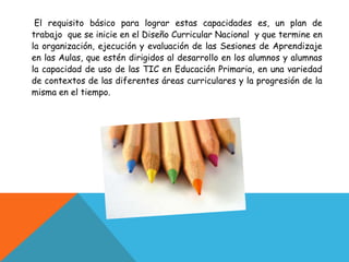 El requisito básico para lograr estas capacidades es, un plan de
trabajo que se inicie en el Diseño Curricular Nacional y que termine en
la organización, ejecución y evaluación de las Sesiones de Aprendizaje
en las Aulas, que estén dirigidos al desarrollo en los alumnos y alumnas
la capacidad de uso de las TIC en Educación Primaria, en una variedad
de contextos de las diferentes áreas curriculares y la progresión de la
misma en el tiempo.
 