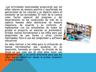 Las actividades mencionadas propiciarán que los
niños valoren de manera positiva y equilibrada las
aplicaciones de las ciencias y su impacto sobre el
bienestar de las sociedades. El valor de la ciencia
como factor esencial del progreso y del
mejoramiento en las condiciones de vida de la
especie humana debe destacarse de manera
inequívoca, de acuerdo a su contexto. Al
implementar con los estudiantes de todos los
grados el proyecto en mención se pretenderá,
brindar nuevas herramientas a los niños para que
desarrollen de una forma u otras ciertas
habilidades. Para el uso del computador y software
educativos
Se debe motivar a los niños para la utilización de
nuevas herramientas que ayudaran en su
desarrollo, teniendo en cuenta la división de las
áreas ya que cada una de ellas debe tener una
implementación y un estilo diferente para que los
niños logren identificar desde el primer momento
el tema a tratar.
 