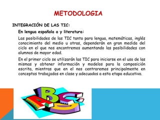 METODOLOGIA
c

INTEGRACIÓN DE LAS TIC:
    En lengua española a y literatura:
    Las posibilidades de las TIC tanto para lengua, matemáticas, inglés
    conocimiento del medio u otras, dependerán en gran medida del
    ciclo en el que nos encontremos aumentando las posibilidades con
    alumnos de mayor edad.
    En el primer ciclo se utilizarán las TIC para iniciarse en el uso de las
    mismas y obtener información y modelos para la composición
    escrita, mientras que en el nos centraremos principalmente en
    conceptos trabajados en clase y adecuados a esta etapa educativa.
 